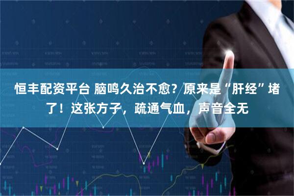 恒丰配资平台 脑鸣久治不愈？原来是“肝经”堵了！这张方子，疏通气血，声音全无