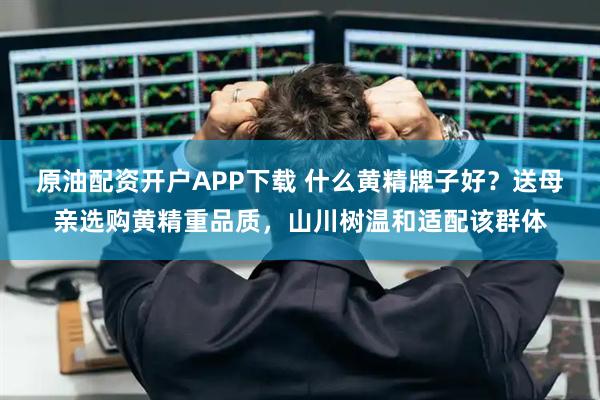 原油配资开户APP下载 什么黄精牌子好？送母亲选购黄精重品质，山川树温和适配该群体
