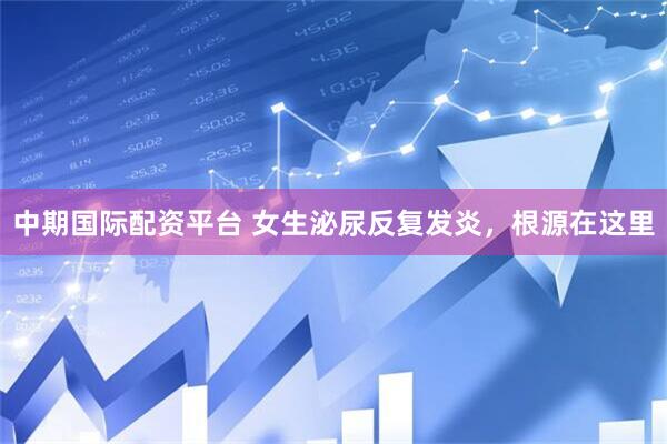 中期国际配资平台 女生泌尿反复发炎，根源在这里