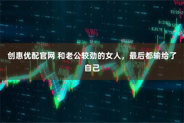 创惠优配官网 和老公较劲的女人，最后都输给了自己