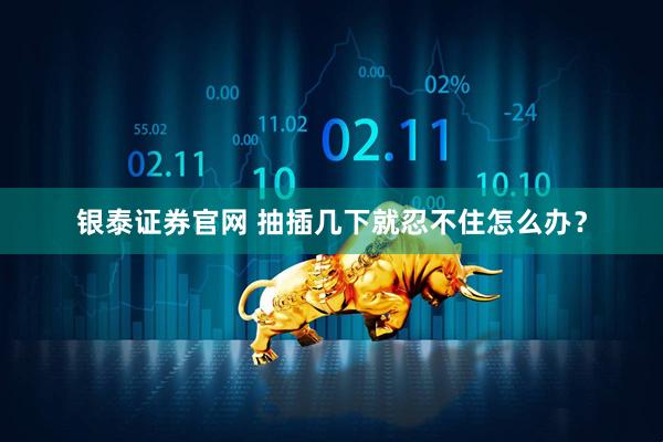 银泰证券官网 抽插几下就忍不住怎么办？