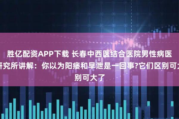 胜亿配资APP下载 长春中西医结合医院男性病医学研究所讲解：你以为阳痿和早泄是一回事?它们区别可大了