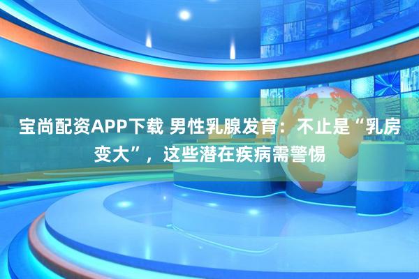 宝尚配资APP下载 男性乳腺发育：不止是“乳房变大”，这些潜在疾病需警惕