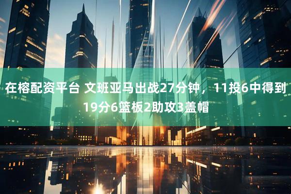 在榕配资平台 文班亚马出战27分钟，11投6中得到19分6篮板2助攻3盖帽