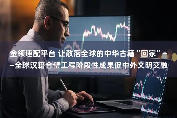 金领速配平台 让散落全球的中华古籍“回家”——全球汉籍合璧工程阶段性成果促中外文明交融